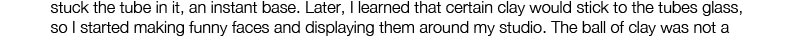 stuck the tube in it, an instant base. Later, I learned that certain clay would stick to the tubes glass, so I started making funny faces and displaying them around my studio. The ball of clay was not a