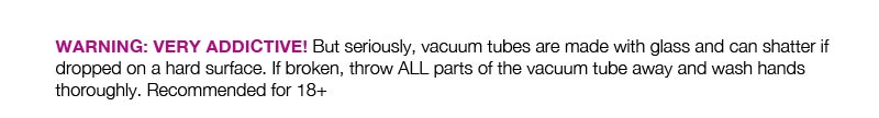 WARNING: VERY ADDICTIVE! But seriously, vacuum tubes are made with glass and can shatter if dropped on a hard surface. If broken, throw ALL parts of the vacuum tube away and wash hands thoroughly. Recommended for 18+ 